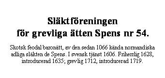 Textruta: Slktfreningen 
fr grevliga tten Spens nr 54.

Skotsk feodal barontt, av den sedan 1066 knda normandiska adliga slkten de Spens. I svensk tjnst 1606. Friherrlig 1628, introducerad 1635; grevlig 1712, introducerad 1719.


